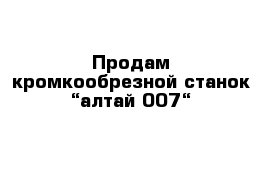 Продам кромкообрезной станок “алтай 007“